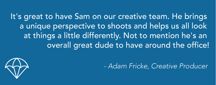 A blue graphic that reads: "It's great to have Sam on our creative team. He brings a unique perspective to shoots and helps us all look at things a little differently. Not to mention he's an overall great dude to have around the office! - Adam Fricke, Creative Producer"